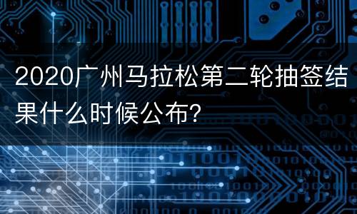 2020广州马拉松第二轮抽签结果什么时候公布？