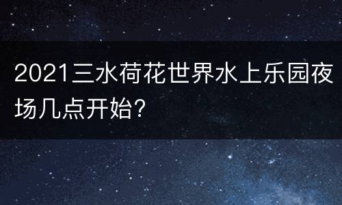 2021三水荷花世界水上乐园夜场几点开始?