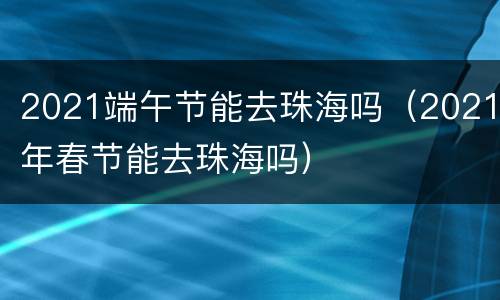 2021端午节能去珠海吗（2021年春节能去珠海吗）