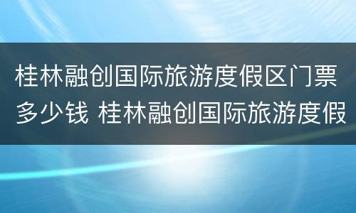桂林融创国际旅游度假区门票多少钱 桂林融创国际旅游度假区游玩攻略