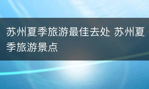 苏州夏季旅游最佳去处 苏州夏季旅游景点