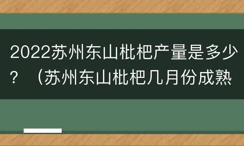 2022苏州东山枇杷产量是多少？（苏州东山枇杷几月份成熟）