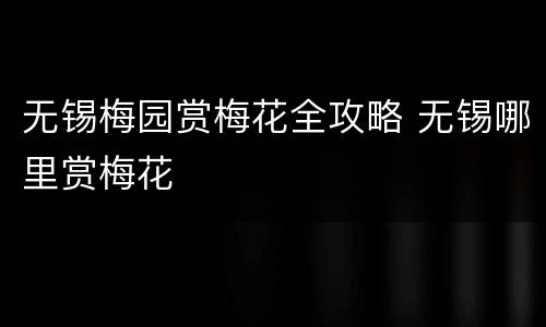 无锡梅园赏梅花全攻略 无锡哪里赏梅花