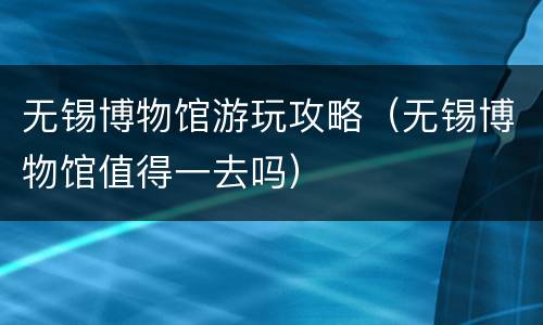 无锡博物馆游玩攻略（无锡博物馆值得一去吗）