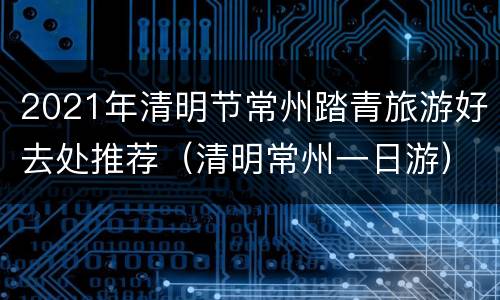 2021年清明节常州踏青旅游好去处推荐（清明常州一日游）
