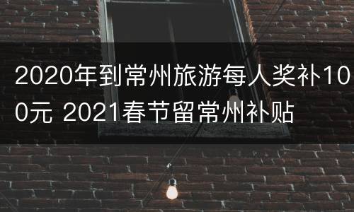 2020年到常州旅游每人奖补100元 2021春节留常州补贴