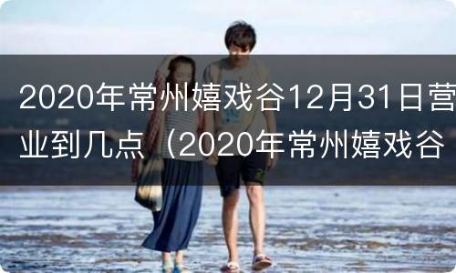 2020年常州嬉戏谷12月31日营业到几点（2020年常州嬉戏谷12月31日营业到几点）