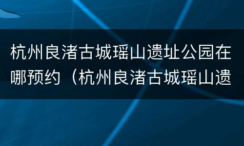 杭州良渚古城瑶山遗址公园在哪预约（杭州良渚古城瑶山遗址公园在哪预约参观）