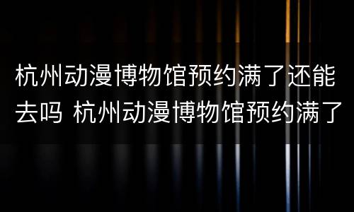 杭州动漫博物馆预约满了还能去吗 杭州动漫博物馆预约满了还能去吗知乎