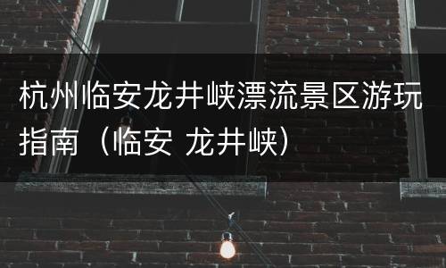 杭州临安龙井峡漂流景区游玩指南（临安 龙井峡）