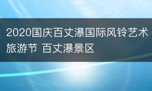 2020国庆百丈瀑国际风铃艺术旅游节 百丈瀑景区