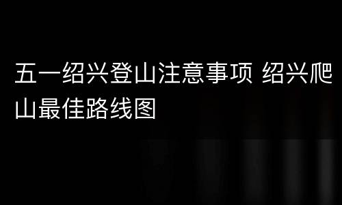 五一绍兴登山注意事项 绍兴爬山最佳路线图