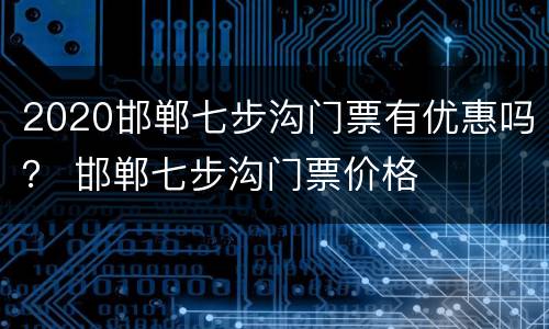 2020邯郸七步沟门票有优惠吗？ 邯郸七步沟门票价格