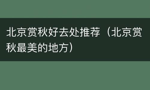 北京赏秋好去处推荐（北京赏秋最美的地方）