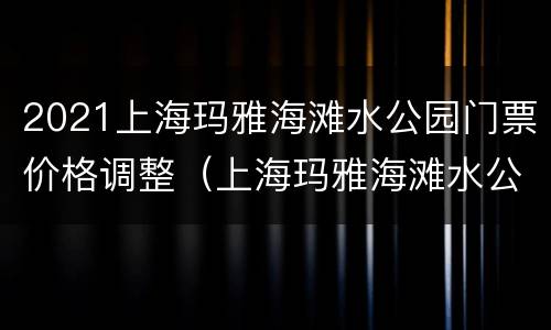 2021上海玛雅海滩水公园门票价格调整（上海玛雅海滩水公园门票政策）