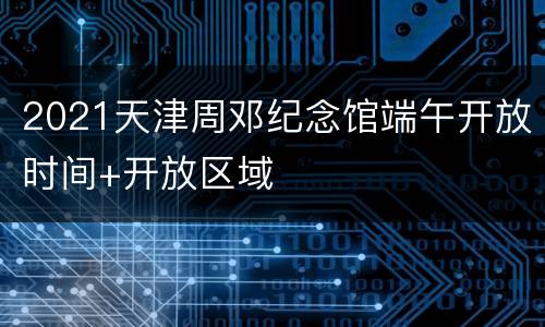 2021天津周邓纪念馆端午开放时间+开放区域