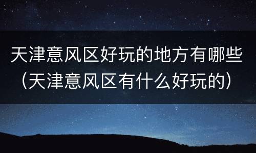 天津意风区好玩的地方有哪些（天津意风区有什么好玩的）