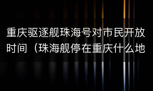 重庆驱逐舰珠海号对市民开放时间（珠海舰停在重庆什么地方）