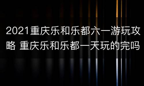 2021重庆乐和乐都六一游玩攻略 重庆乐和乐都一天玩的完吗