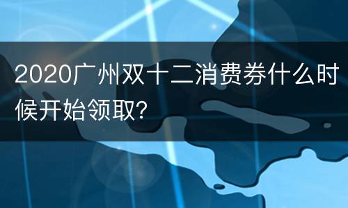 2020广州双十二消费券什么时候开始领取？