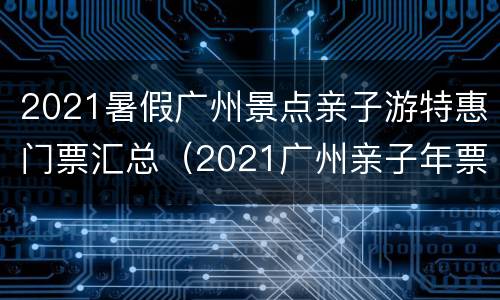 2021暑假广州景点亲子游特惠门票汇总（2021广州亲子年票）