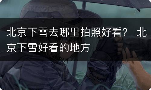 北京下雪去哪里拍照好看？ 北京下雪好看的地方