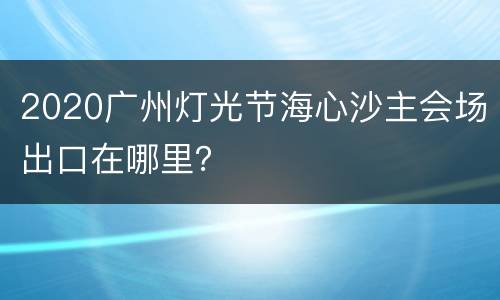 2020广州灯光节海心沙主会场出口在哪里？
