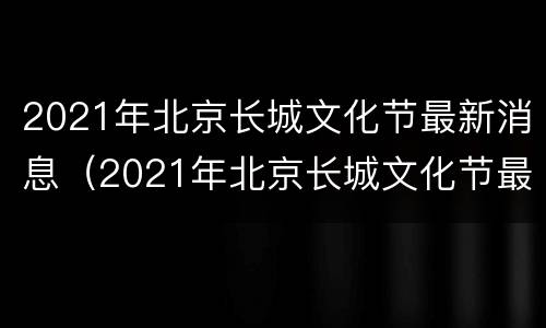2021年北京长城文化节最新消息（2021年北京长城文化节最新消息）