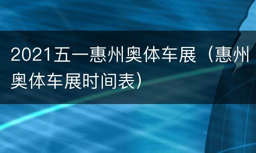 2021五一惠州奥体车展（惠州奥体车展时间表）
