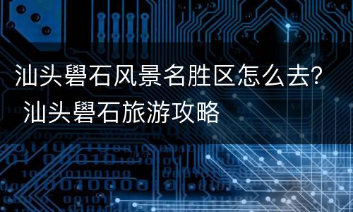 汕头礐石风景名胜区怎么去？ 汕头礐石旅游攻略