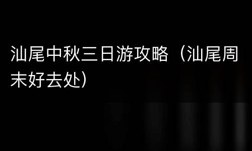 汕尾中秋三日游攻略（汕尾周末好去处）