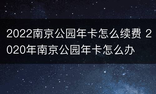 2022南京公园年卡怎么续费 2020年南京公园年卡怎么办