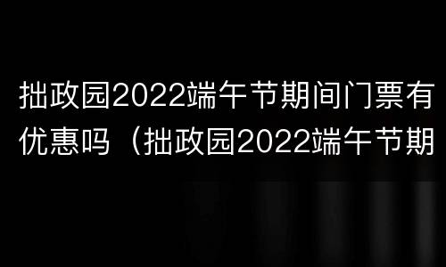 拙政园2022端午节期间门票有优惠吗（拙政园2022端午节期间门票有优惠吗知乎）