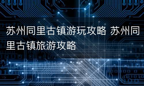 苏州同里古镇游玩攻略 苏州同里古镇旅游攻略