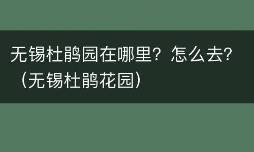 无锡杜鹃园在哪里？怎么去？（无锡杜鹃花园）