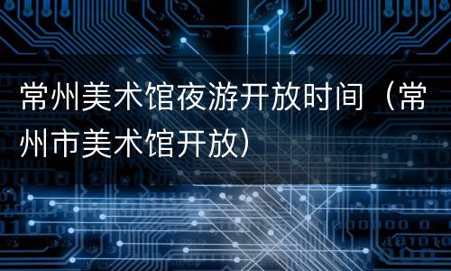 常州美术馆夜游开放时间（常州市美术馆开放）