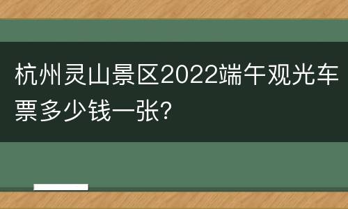 杭州灵山景区2022端午观光车票多少钱一张？