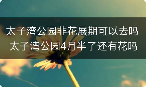 太子湾公园非花展期可以去吗 太子湾公园4月半了还有花吗