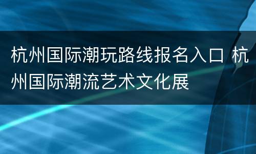杭州国际潮玩路线报名入口 杭州国际潮流艺术文化展