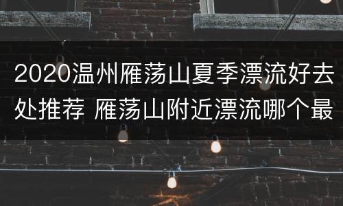 2020温州雁荡山夏季漂流好去处推荐 雁荡山附近漂流哪个最刺激