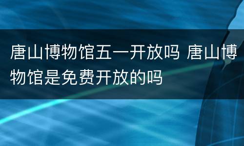唐山博物馆五一开放吗 唐山博物馆是免费开放的吗