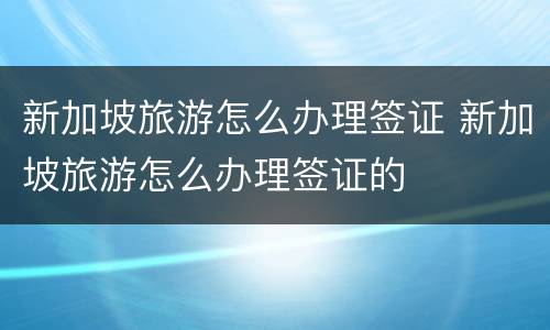 新加坡旅游怎么办理签证 新加坡旅游怎么办理签证的