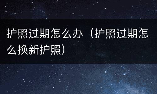 护照过期怎么办（护照过期怎么换新护照）