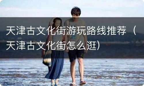 天津古文化街游玩路线推荐（天津古文化街怎么逛）