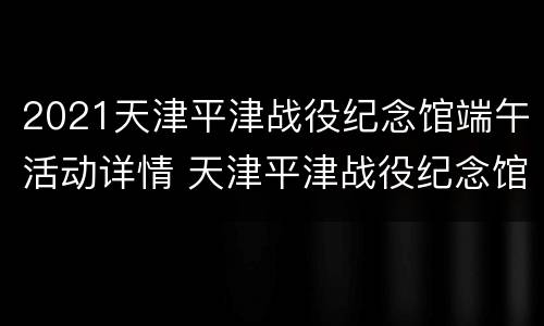 2021天津平津战役纪念馆端午活动详情 天津平津战役纪念馆开馆时间