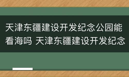 天津东疆建设开发纪念公园能看海吗 天津东疆建设开发纪念公园怎么样