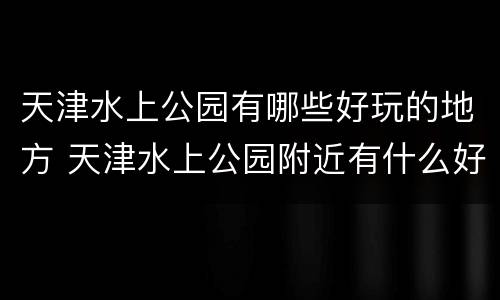 天津水上公园有哪些好玩的地方 天津水上公园附近有什么好玩的地方