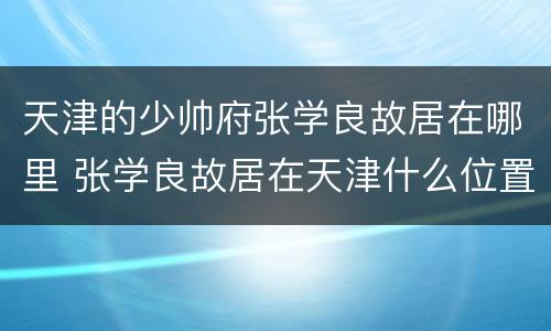 天津的少帅府张学良故居在哪里 张学良故居在天津什么位置