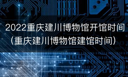 2022重庆建川博物馆开馆时间（重庆建川博物馆建馆时间）