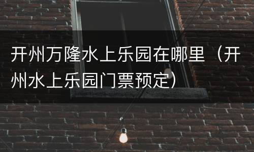 开州万隆水上乐园在哪里（开州水上乐园门票预定）